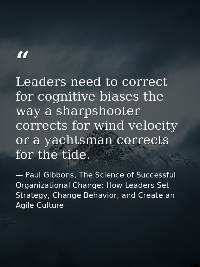Leaders need to correct for cognitive biases the way a sharpshooter corrects for wind velocity or a yachtsman corrects f — Paul Gibbons, The Science of Successful Organizational Change: How Leaders Set Strategy, Change Behavior, and Create an Agile Culture