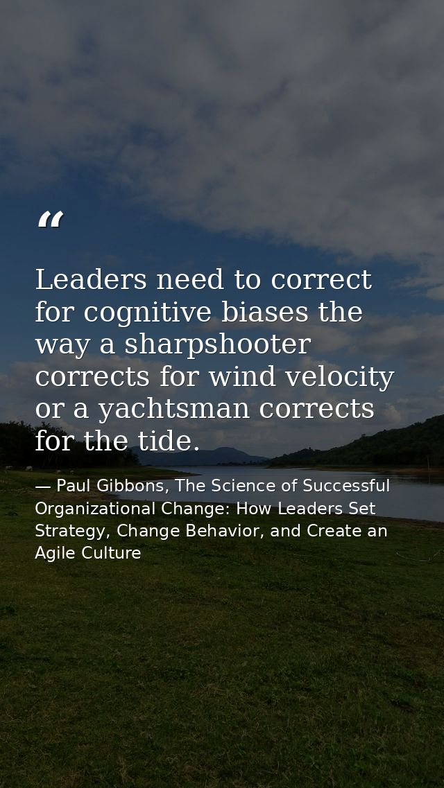 Leaders need to correct for cognitive biases the way a sharpshooter corrects for wind velocity or a yachtsman corrects f — Paul Gibbons, The Science of Successful Organizational Change: How Leaders Set Strategy, Change Behavior, and Create an Agile Culture