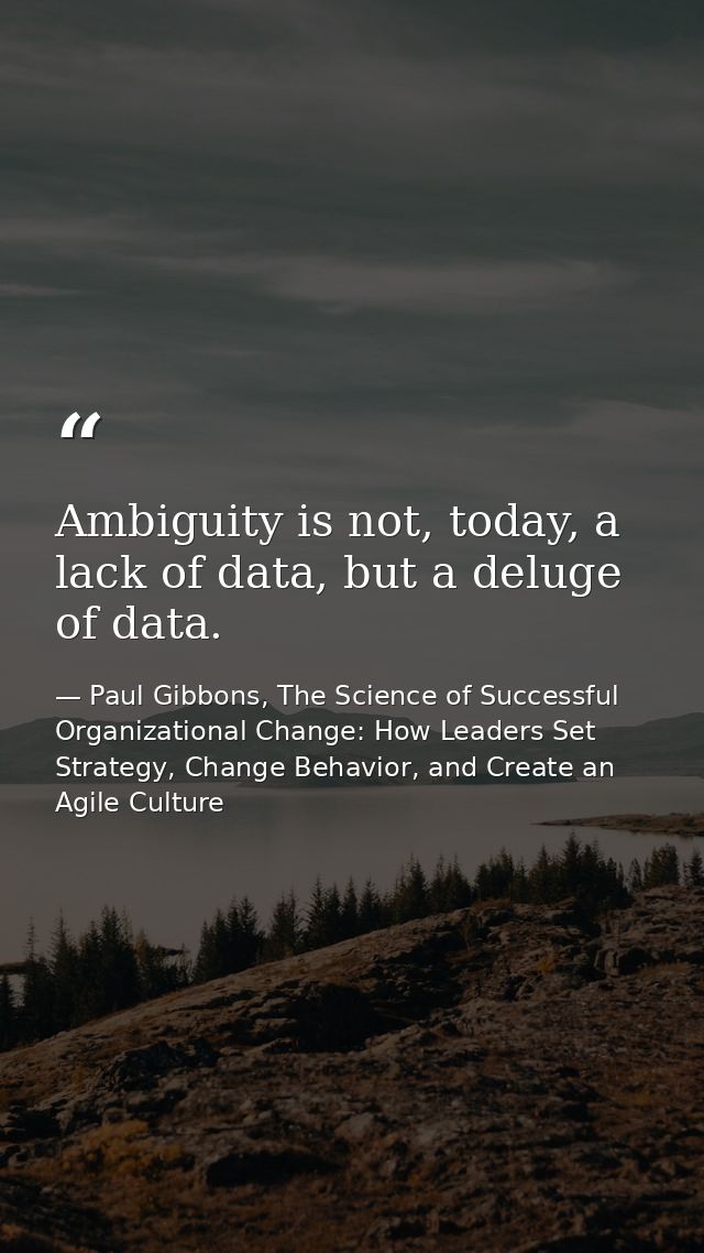 Ambiguity is not, today, a lack of data, but a deluge of data. — Paul Gibbons, The Science of Successful Organizational Change: How Leaders Set Strategy, Change Behavior, and Create an Agile Culture