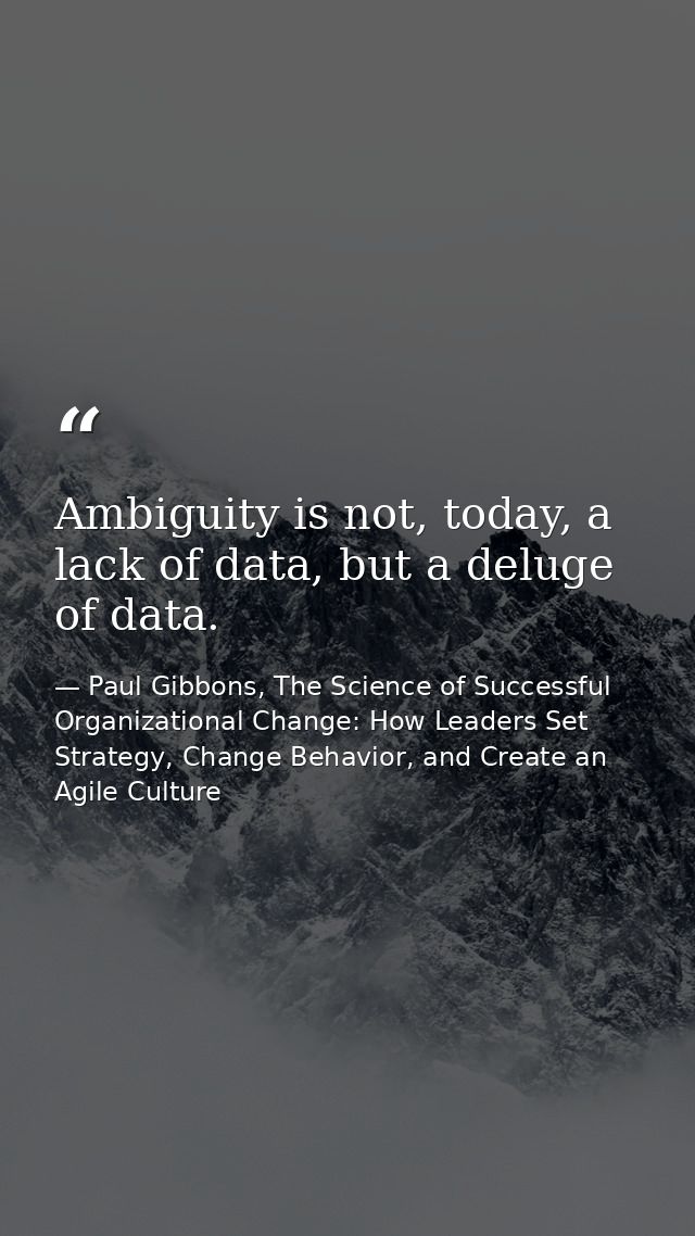 Ambiguity is not, today, a lack of data, but a deluge of data. — Paul Gibbons, The Science of Successful Organizational Change: How Leaders Set Strategy, Change Behavior, and Create an Agile Culture