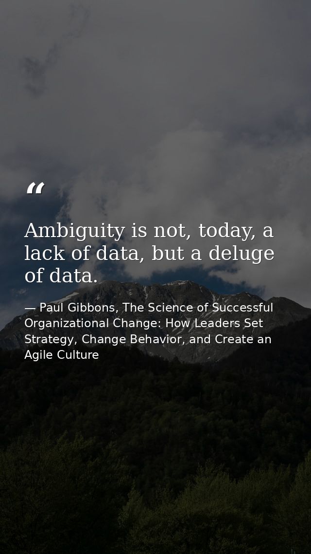 Ambiguity is not, today, a lack of data, but a deluge of data. — Paul Gibbons, The Science of Successful Organizational Change: How Leaders Set Strategy, Change Behavior, and Create an Agile Culture