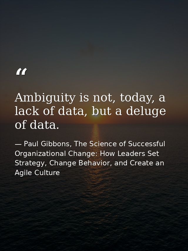 Ambiguity is not, today, a lack of data, but a deluge of data. — Paul Gibbons, The Science of Successful Organizational Change: How Leaders Set Strategy, Change Behavior, and Create an Agile Culture