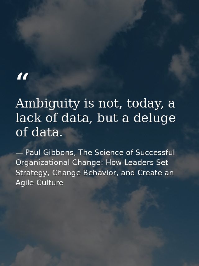 Ambiguity is not, today, a lack of data, but a deluge of data. — Paul Gibbons, The Science of Successful Organizational Change: How Leaders Set Strategy, Change Behavior, and Create an Agile Culture