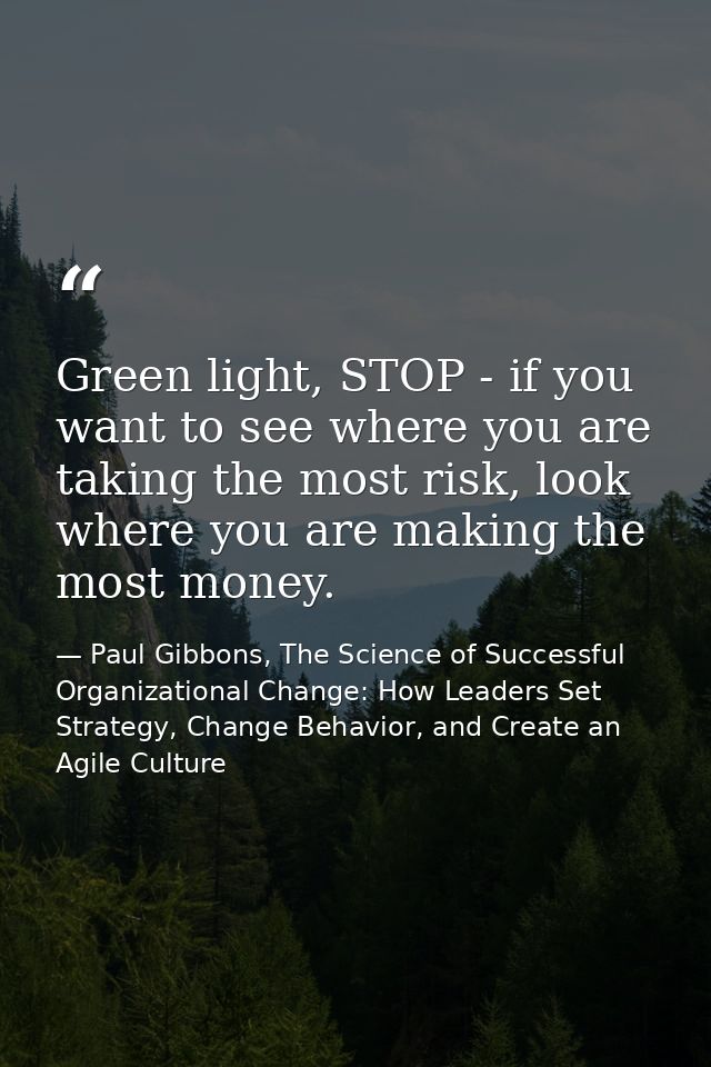 Green light, STOP - if you want to see where you are taking the most risk, look where you are making the most money. — Paul Gibbons, The Science of Successful Organizational Change: How Leaders Set Strategy, Change Behavior, and Create an Agile Culture