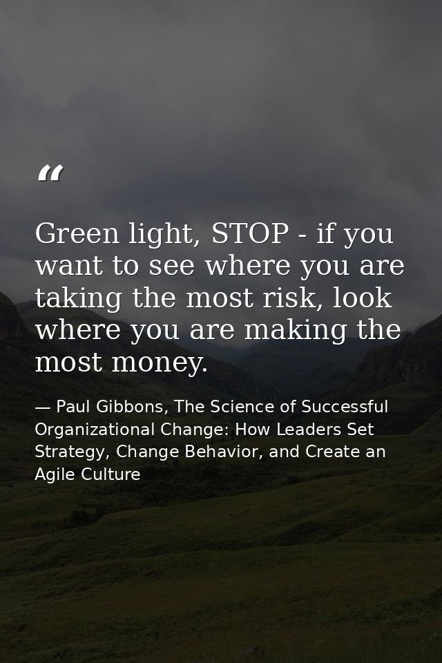 Green light, STOP - if you want to see where you are taking the most risk, look where you are making the most money. — Paul Gibbons, The Science of Successful Organizational Change: How Leaders Set Strategy, Change Behavior, and Create an Agile Culture