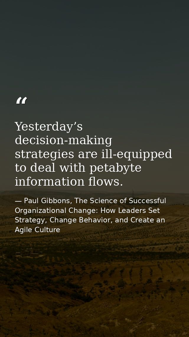 Yesterday’s decision-making strategies are ill-equipped to deal with petabyte information flows. — Paul Gibbons, The Science of Successful Organizational Change: How Leaders Set Strategy, Change Behavior, and Create an Agile Culture