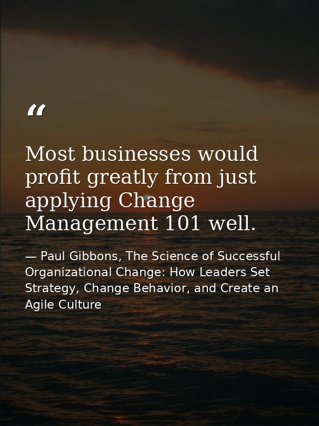 Most businesses would profit greatly from just applying Change Management 101 well. — Paul Gibbons, The Science of Successful Organizational Change: How Leaders Set Strategy, Change Behavior, and Create an Agile Culture