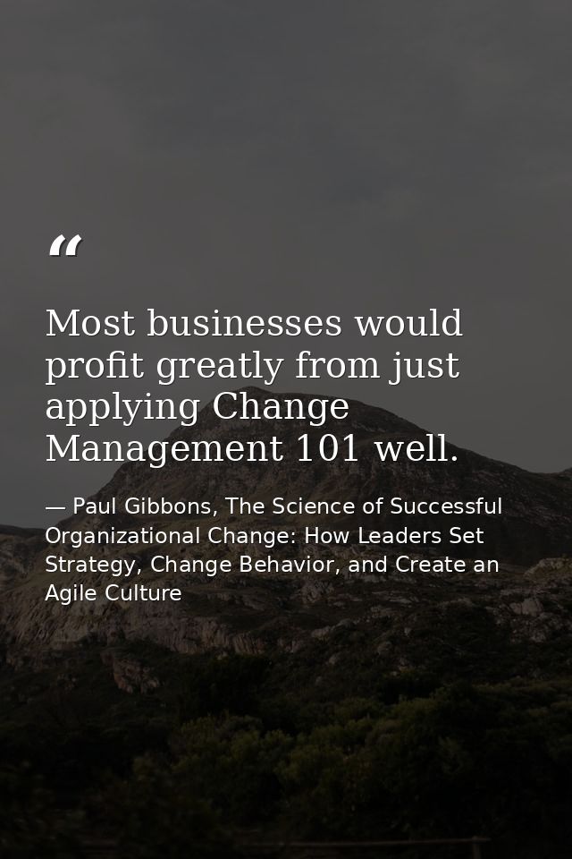 Most businesses would profit greatly from just applying Change Management 101 well. — Paul Gibbons, The Science of Successful Organizational Change: How Leaders Set Strategy, Change Behavior, and Create an Agile Culture