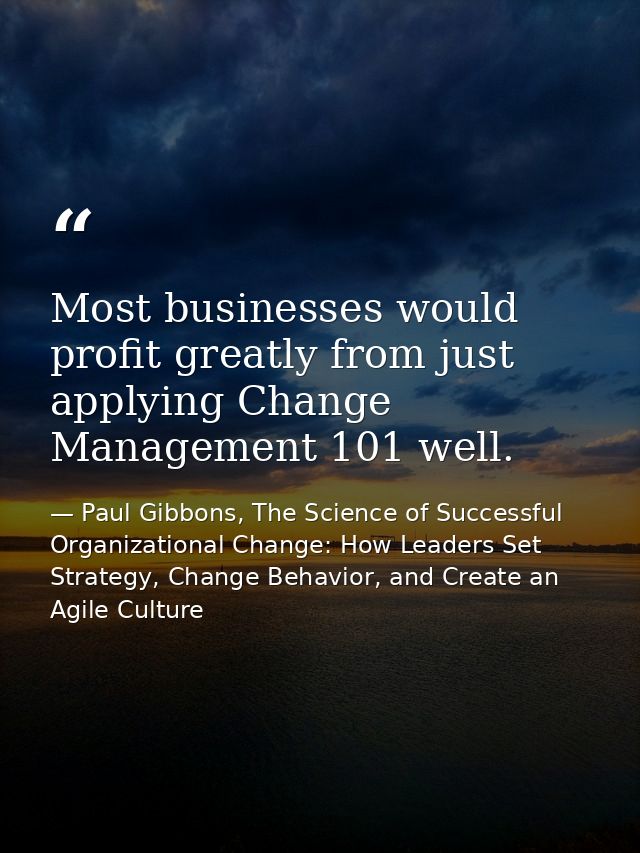 Most businesses would profit greatly from just applying Change Management 101 well. — Paul Gibbons, The Science of Successful Organizational Change: How Leaders Set Strategy, Change Behavior, and Create an Agile Culture