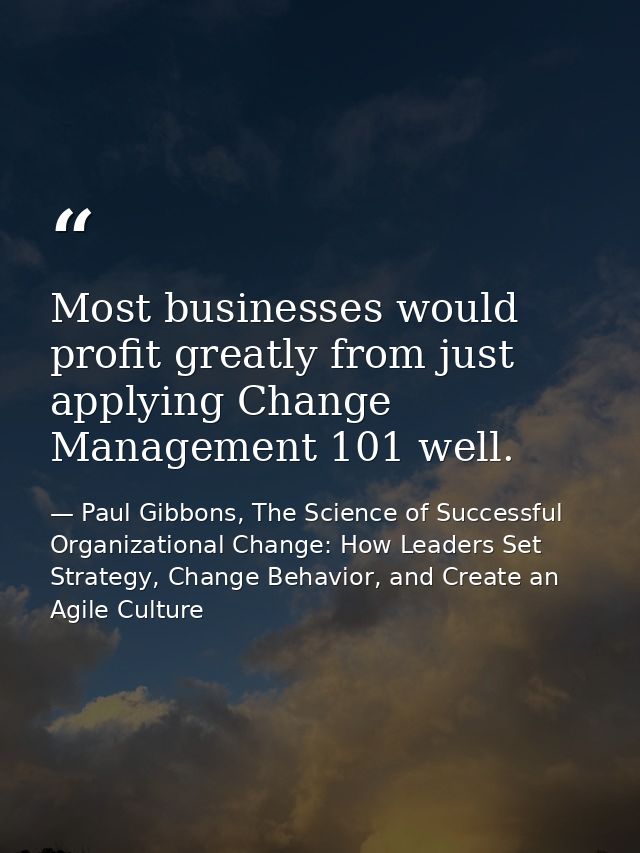 Most businesses would profit greatly from just applying Change Management 101 well. — Paul Gibbons, The Science of Successful Organizational Change: How Leaders Set Strategy, Change Behavior, and Create an Agile Culture