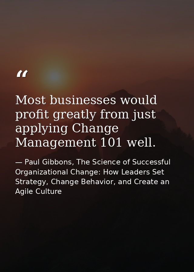 Most businesses would profit greatly from just applying Change Management 101 well. — Paul Gibbons, The Science of Successful Organizational Change: How Leaders Set Strategy, Change Behavior, and Create an Agile Culture
