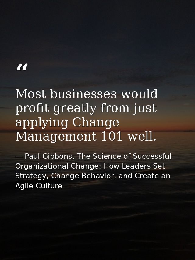 Most businesses would profit greatly from just applying Change Management 101 well. — Paul Gibbons, The Science of Successful Organizational Change: How Leaders Set Strategy, Change Behavior, and Create an Agile Culture