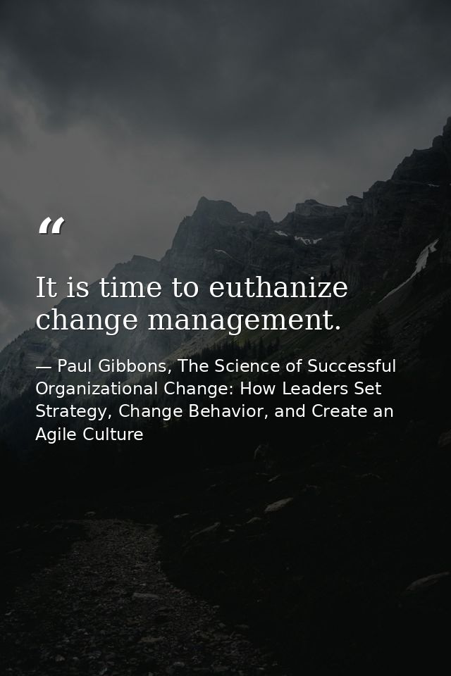 It is time to euthanize change management. — Paul Gibbons, The Science of Successful Organizational Change: How Leaders Set Strategy, Change Behavior, and Create an Agile Culture