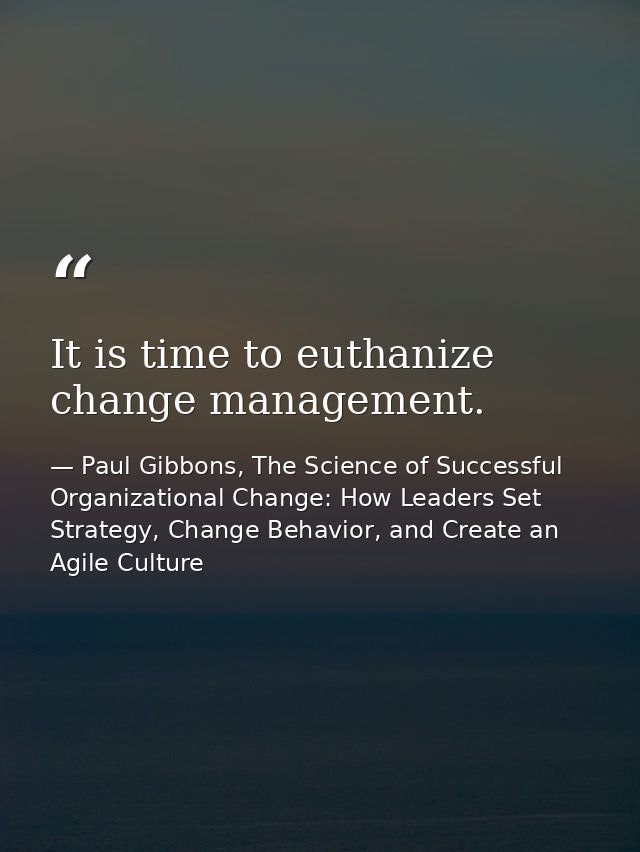 It is time to euthanize change management. — Paul Gibbons, The Science of Successful Organizational Change: How Leaders Set Strategy, Change Behavior, and Create an Agile Culture