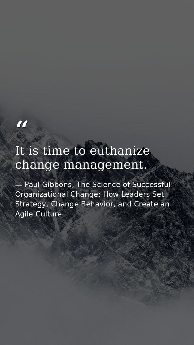 It is time to euthanize change management. — Paul Gibbons, The Science of Successful Organizational Change: How Leaders Set Strategy, Change Behavior, and Create an Agile Culture