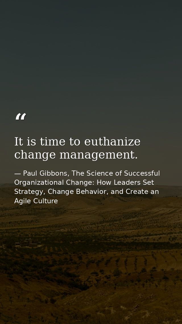 It is time to euthanize change management. — Paul Gibbons, The Science of Successful Organizational Change: How Leaders Set Strategy, Change Behavior, and Create an Agile Culture