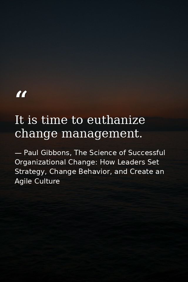 It is time to euthanize change management. — Paul Gibbons, The Science of Successful Organizational Change: How Leaders Set Strategy, Change Behavior, and Create an Agile Culture