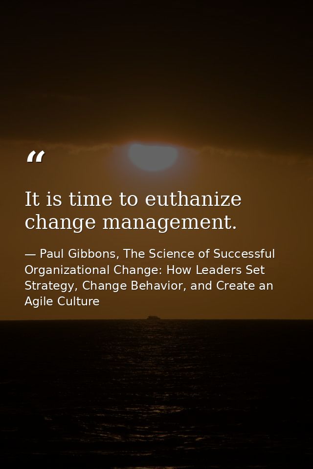 It is time to euthanize change management. — Paul Gibbons, The Science of Successful Organizational Change: How Leaders Set Strategy, Change Behavior, and Create an Agile Culture