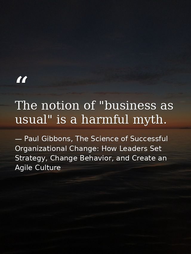 The notion of "business as usual" is a harmful myth. — Paul Gibbons, The Science of Successful Organizational Change: How Leaders Set Strategy, Change Behavior, and Create an Agile Culture