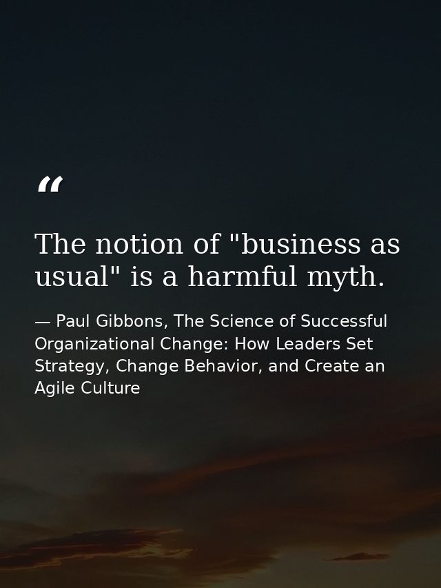 The notion of "business as usual" is a harmful myth. — Paul Gibbons, The Science of Successful Organizational Change: How Leaders Set Strategy, Change Behavior, and Create an Agile Culture
