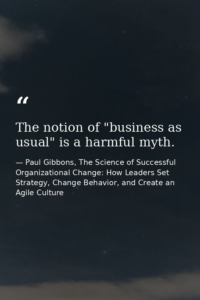 The notion of "business as usual" is a harmful myth. — Paul Gibbons, The Science of Successful Organizational Change: How Leaders Set Strategy, Change Behavior, and Create an Agile Culture