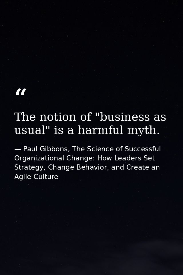 The notion of "business as usual" is a harmful myth. — Paul Gibbons, The Science of Successful Organizational Change: How Leaders Set Strategy, Change Behavior, and Create an Agile Culture