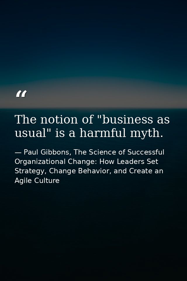The notion of "business as usual" is a harmful myth. — Paul Gibbons, The Science of Successful Organizational Change: How Leaders Set Strategy, Change Behavior, and Create an Agile Culture