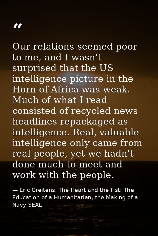 Our relations seemed poor to me, and I wasn't surprised that the US intelligence picture in the Horn of Africa was weak. — Eric Greitens, The Heart and the Fist: The Education of a Humanitarian, the Making of a Navy SEAL