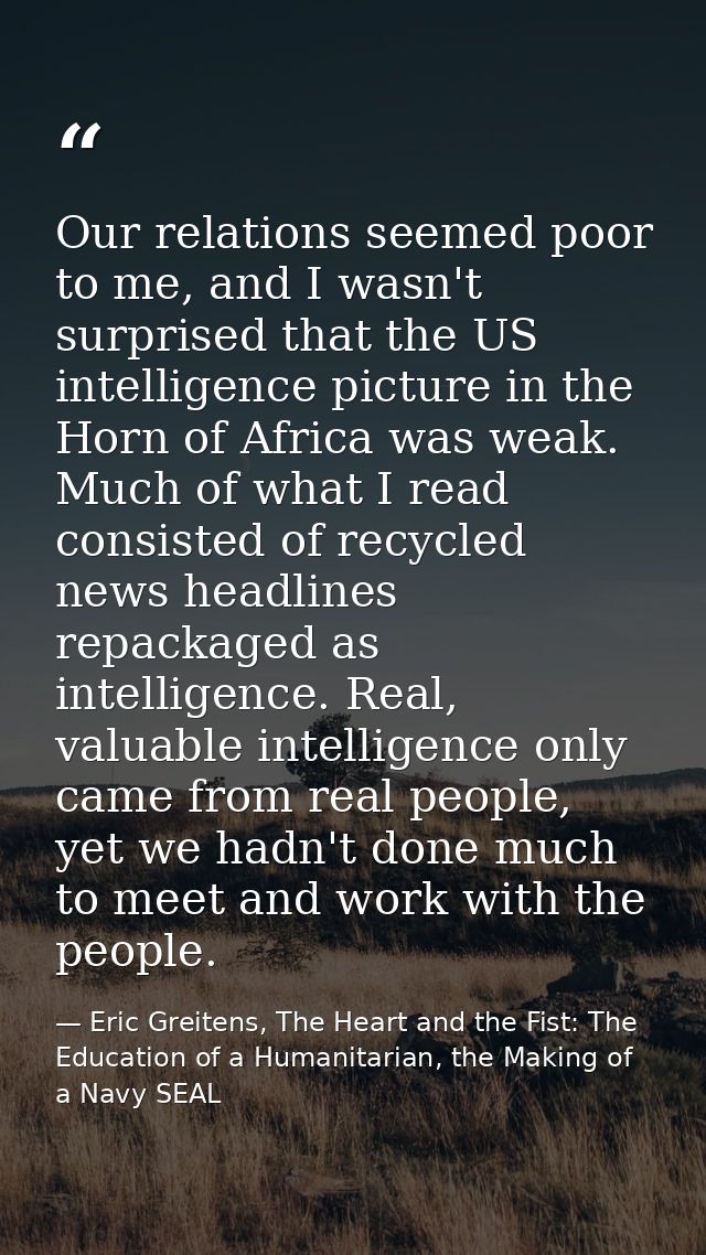Our relations seemed poor to me, and I wasn't surprised that the US intelligence picture in the Horn of Africa was weak. — Eric Greitens, The Heart and the Fist: The Education of a Humanitarian, the Making of a Navy SEAL