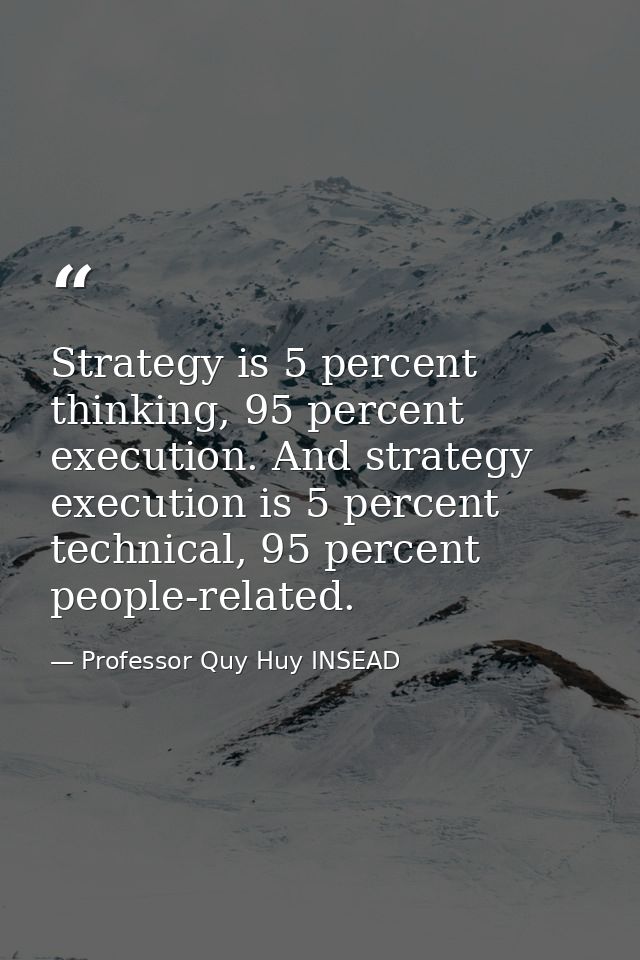 Strategy is 5 percent thinking, 95 percent execution. And strategy execution is 5 percent technical, 95 percent people-r — Professor Quy Huy INSEAD