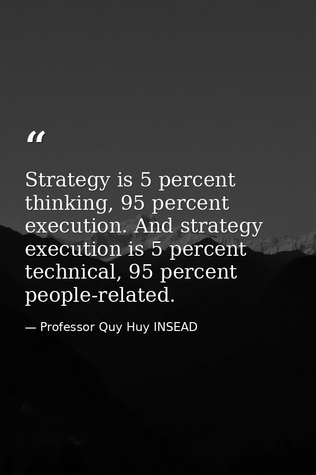 Strategy is 5 percent thinking, 95 percent execution. And strategy execution is 5 percent technical, 95 percent people-r — Professor Quy Huy INSEAD