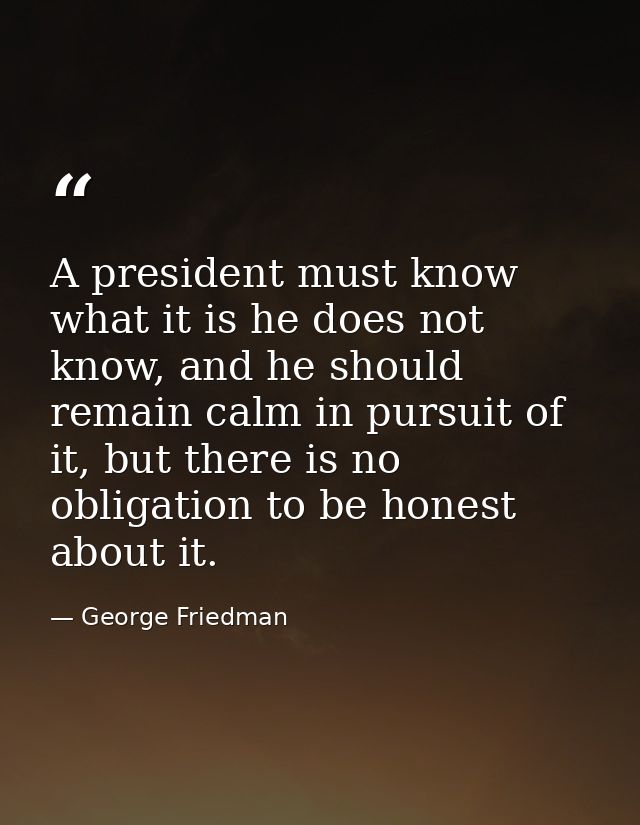 A president must know what it is he does not know, and he should remain calm in pursuit of it, but there is no obligatio — George Friedman