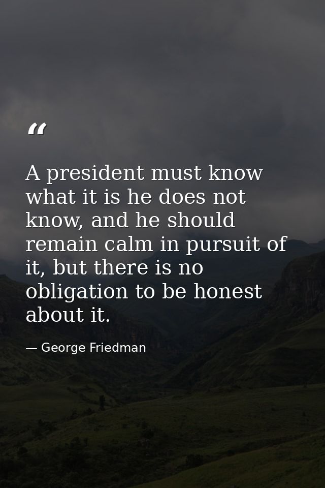 A president must know what it is he does not know, and he should remain calm in pursuit of it, but there is no obligatio — George Friedman