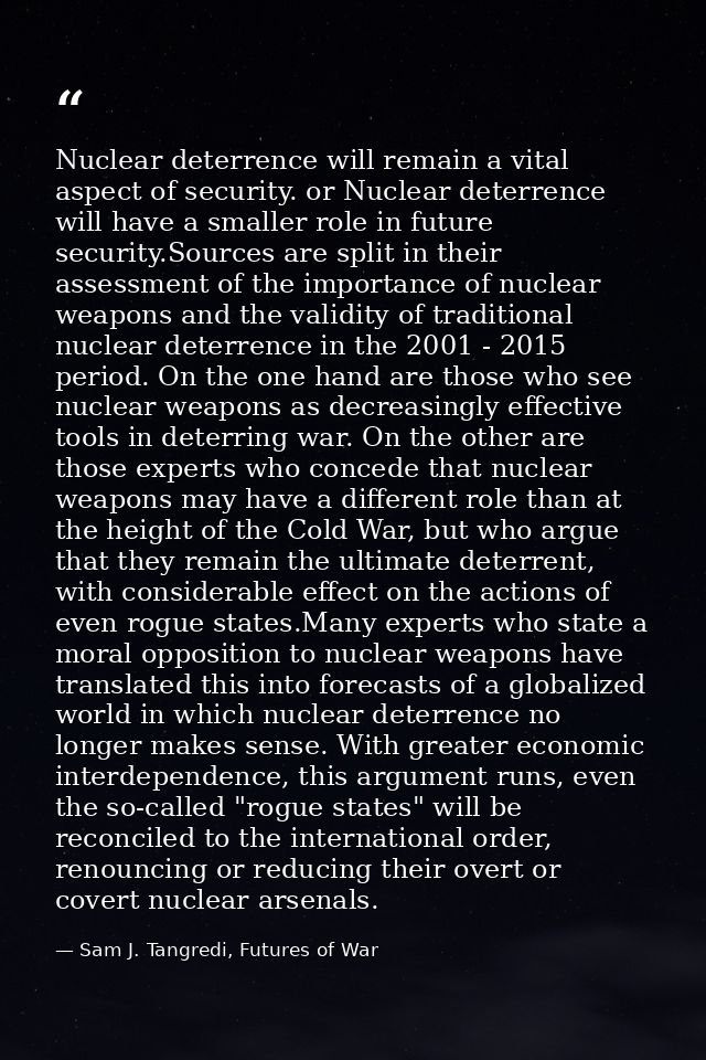 Nuclear deterrence will remain a vital aspect of security. or Nuclear deterrence will have a smaller role in future secu — Sam J. Tangredi, Futures of War