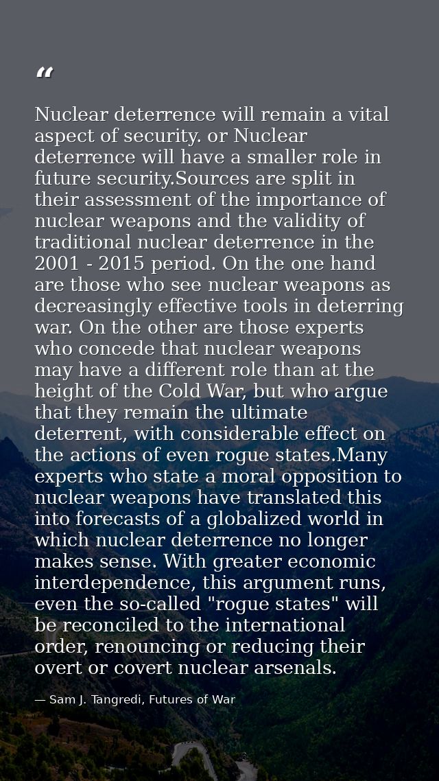 Nuclear deterrence will remain a vital aspect of security. or Nuclear deterrence will have a smaller role in future secu — Sam J. Tangredi, Futures of War