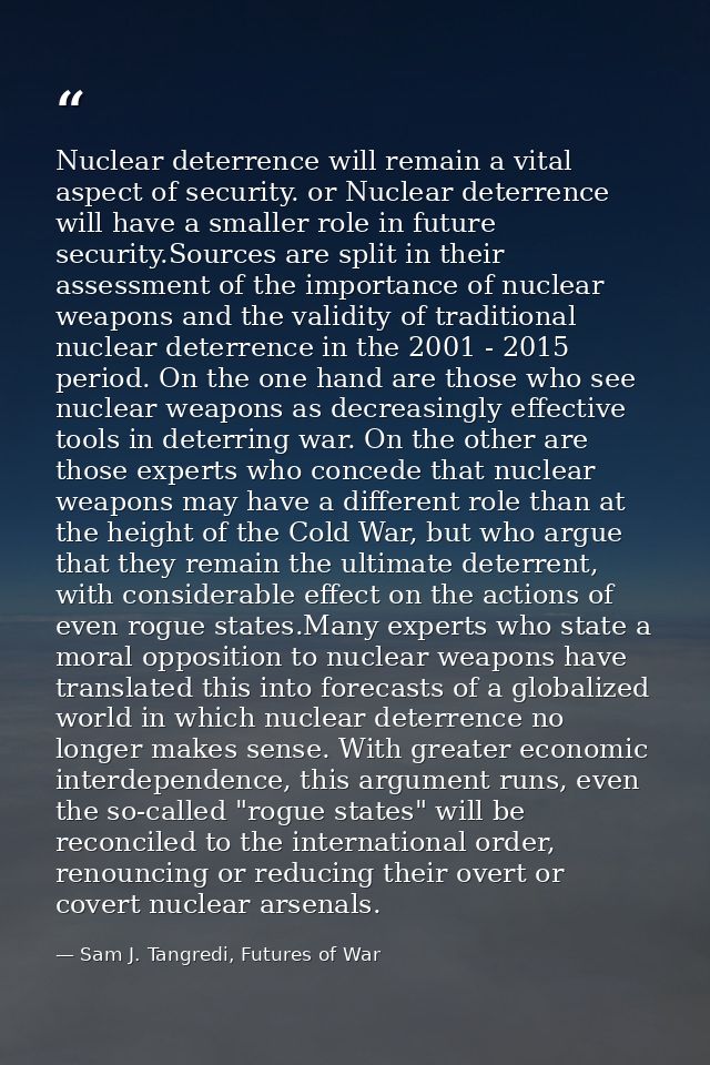 Nuclear deterrence will remain a vital aspect of security. or Nuclear deterrence will have a smaller role in future secu — Sam J. Tangredi, Futures of War