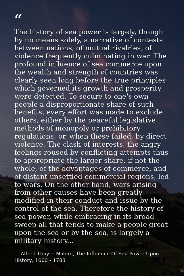 The history of sea power is largely, though by no means solely, a narrative of contests between nations, of mutual rival — Alfred Thayer Mahan, The Influence Of Sea Power Upon History, 1660 - 1783
