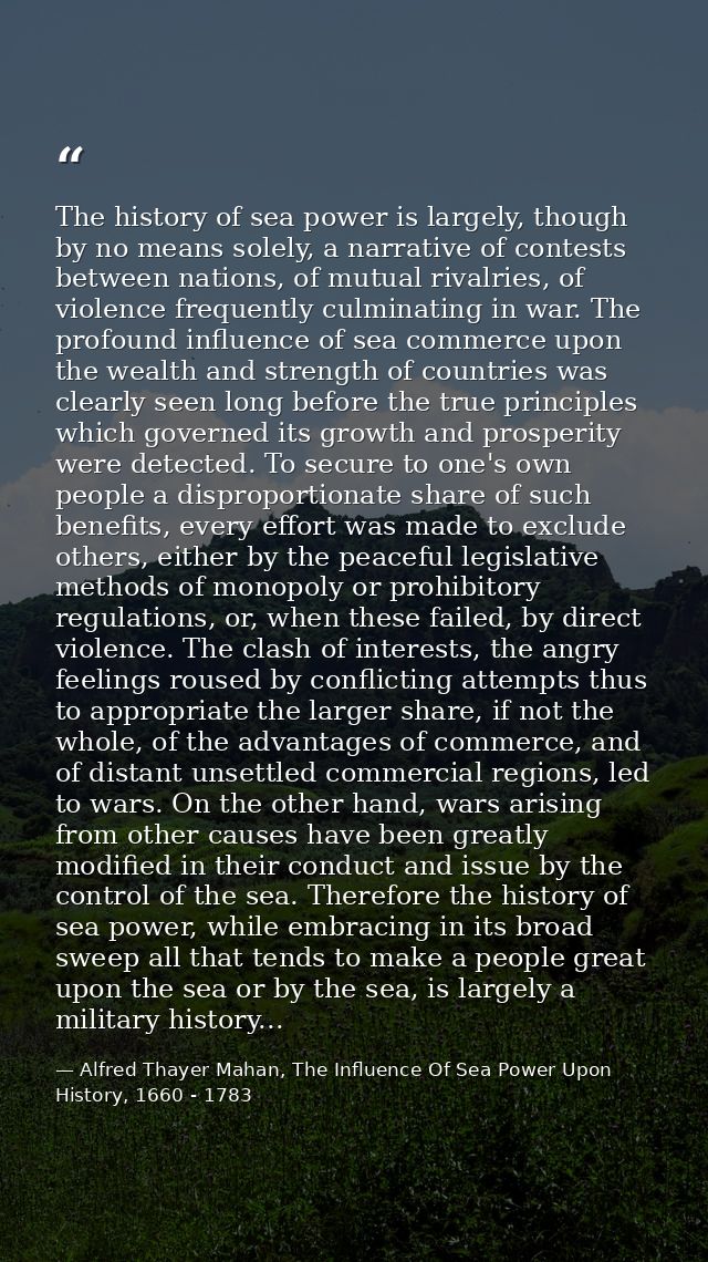 The history of sea power is largely, though by no means solely, a narrative of contests between nations, of mutual rival — Alfred Thayer Mahan, The Influence Of Sea Power Upon History, 1660 - 1783