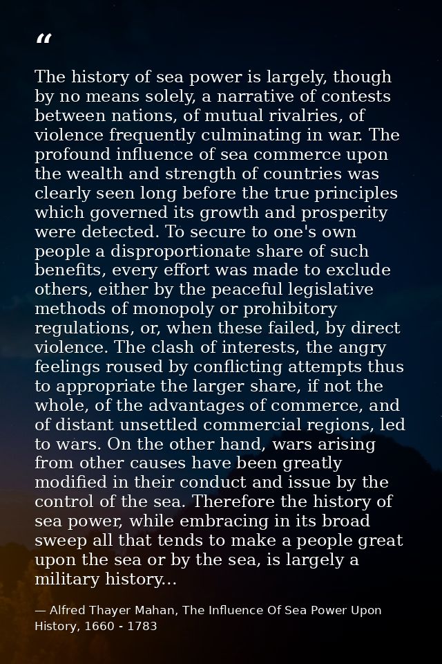 The history of sea power is largely, though by no means solely, a narrative of contests between nations, of mutual rival — Alfred Thayer Mahan, The Influence Of Sea Power Upon History, 1660 - 1783