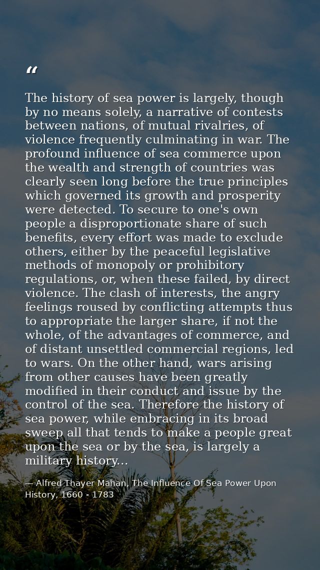 The history of sea power is largely, though by no means solely, a narrative of contests between nations, of mutual rival — Alfred Thayer Mahan, The Influence Of Sea Power Upon History, 1660 - 1783