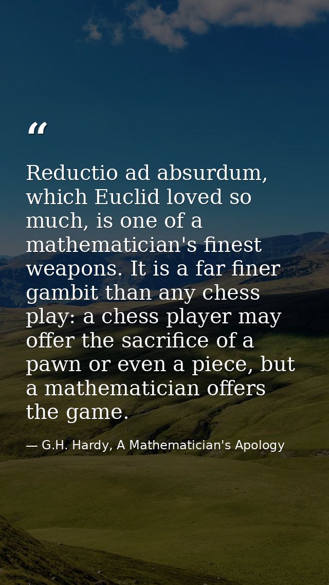 Reductio ad absurdum, which Euclid loved so much, is one of a mathematician's finest weapons. It is a far finer gambit t — G.H. Hardy, A Mathematician's Apology