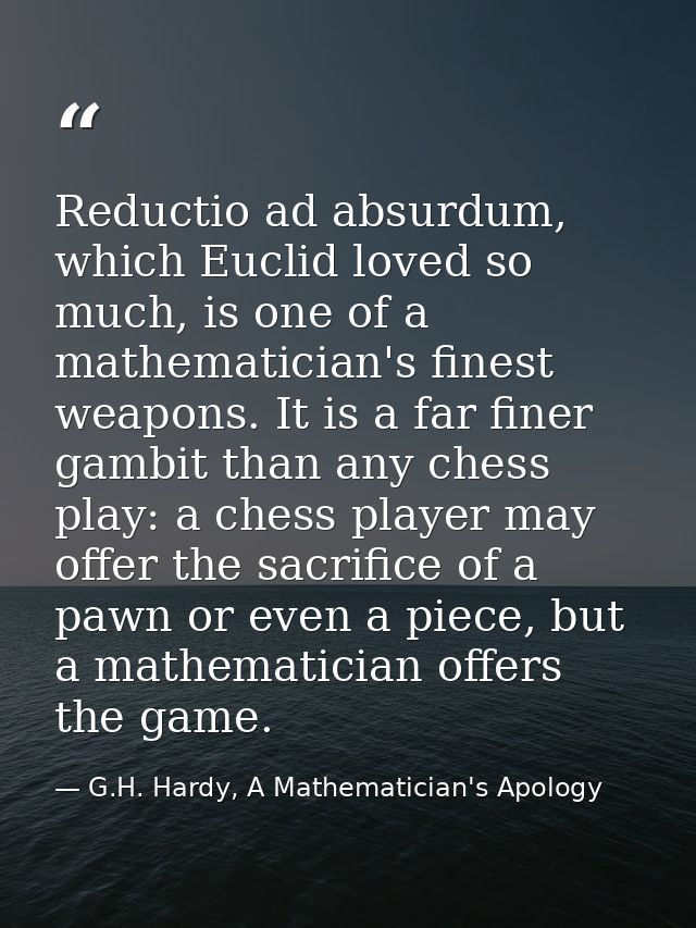 Reductio ad absurdum, which Euclid loved so much, is one of a mathematician's finest weapons. It is a far finer gambit t — G.H. Hardy, A Mathematician's Apology