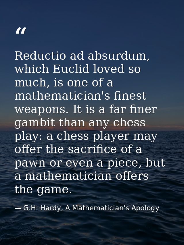 Reductio ad absurdum, which Euclid loved so much, is one of a mathematician's finest weapons. It is a far finer gambit t — G.H. Hardy, A Mathematician's Apology