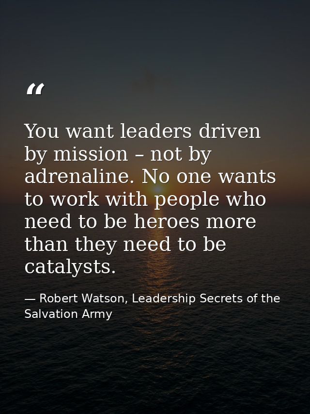 You want leaders driven by mission – not by adrenaline. No one wants to work with people who need to be heroes more than — Robert Watson, Leadership Secrets of the Salvation Army