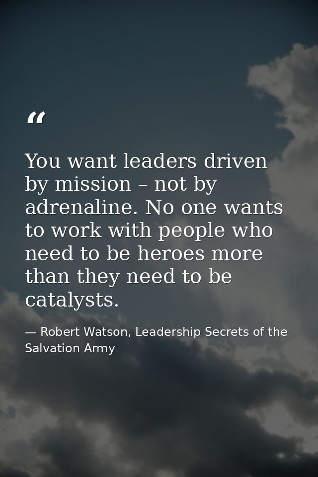 You want leaders driven by mission – not by adrenaline. No one wants to work with people who need to be heroes more than — Robert Watson, Leadership Secrets of the Salvation Army