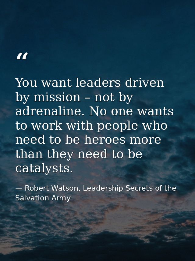 You want leaders driven by mission – not by adrenaline. No one wants to work with people who need to be heroes more than — Robert Watson, Leadership Secrets of the Salvation Army