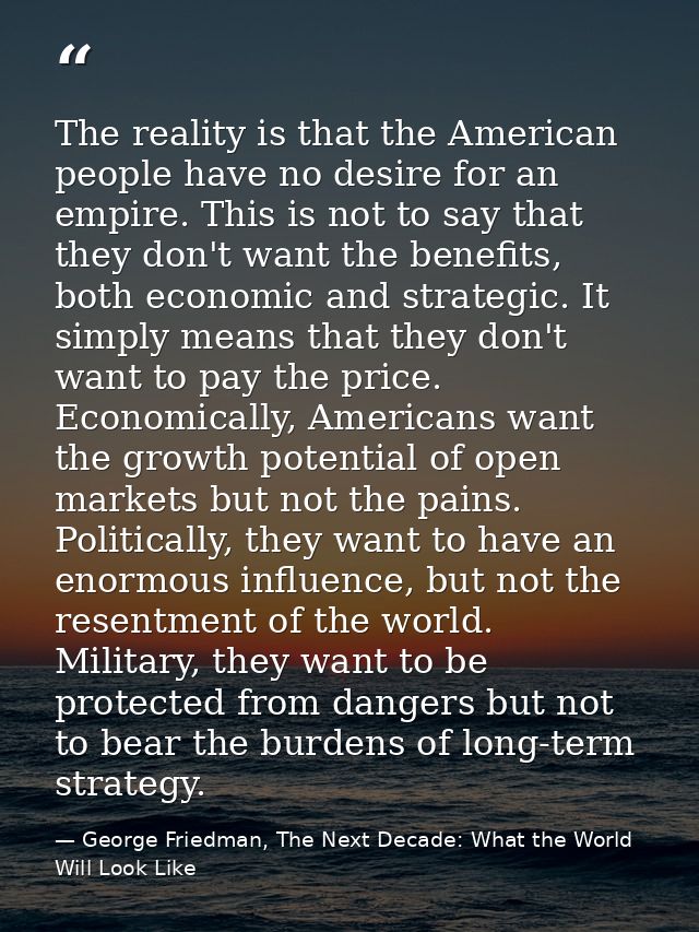 The reality is that the American people have no desire for an empire. This is not to say that they don't want the benefi — George Friedman, The Next Decade: What the World Will Look Like