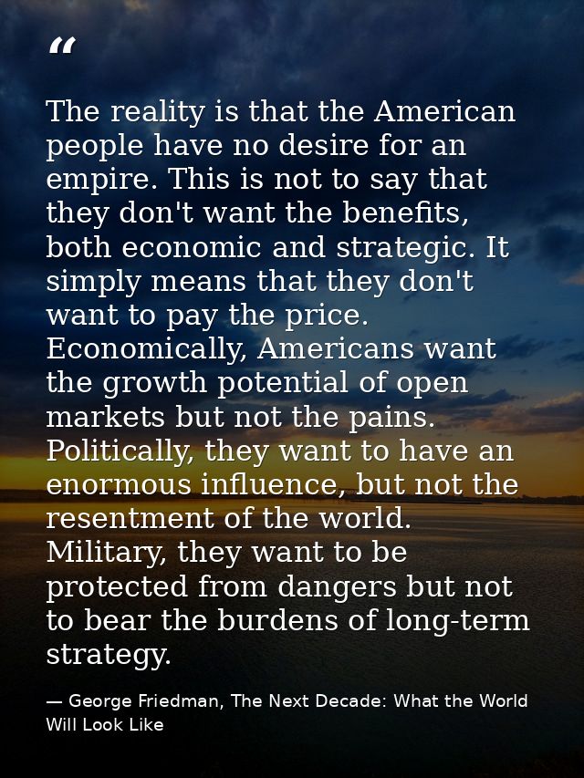 The reality is that the American people have no desire for an empire. This is not to say that they don't want the benefi — George Friedman, The Next Decade: What the World Will Look Like
