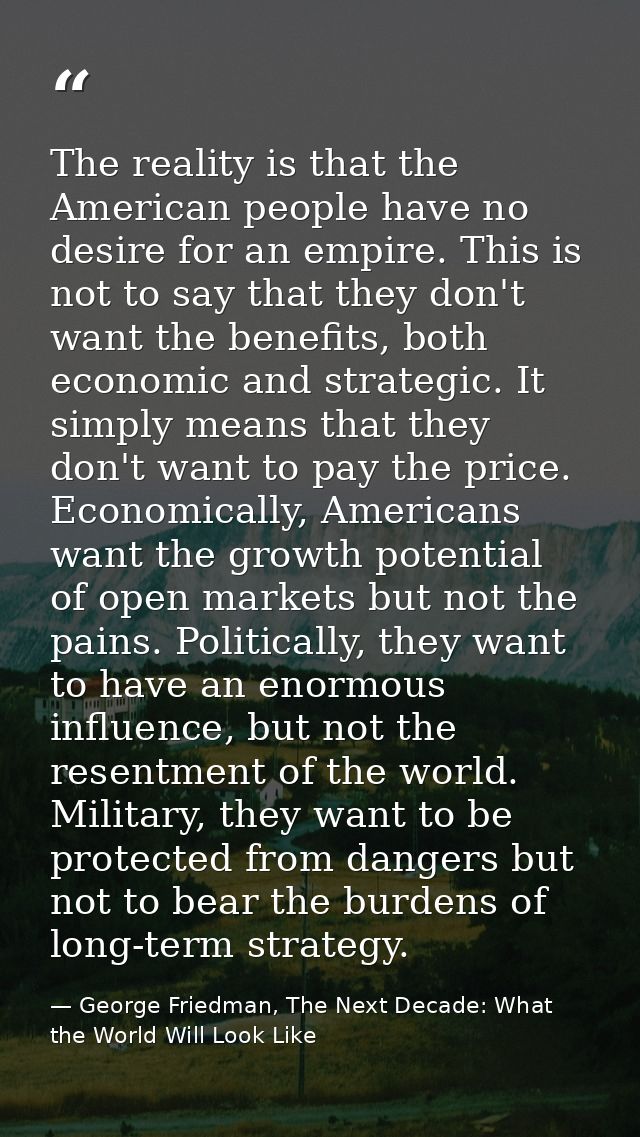 The reality is that the American people have no desire for an empire. This is not to say that they don't want the benefi — George Friedman, The Next Decade: What the World Will Look Like