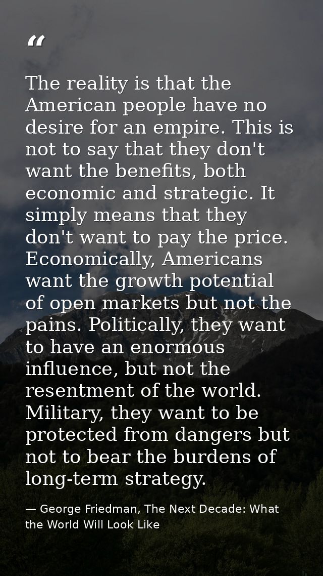 The reality is that the American people have no desire for an empire. This is not to say that they don't want the benefi — George Friedman, The Next Decade: What the World Will Look Like